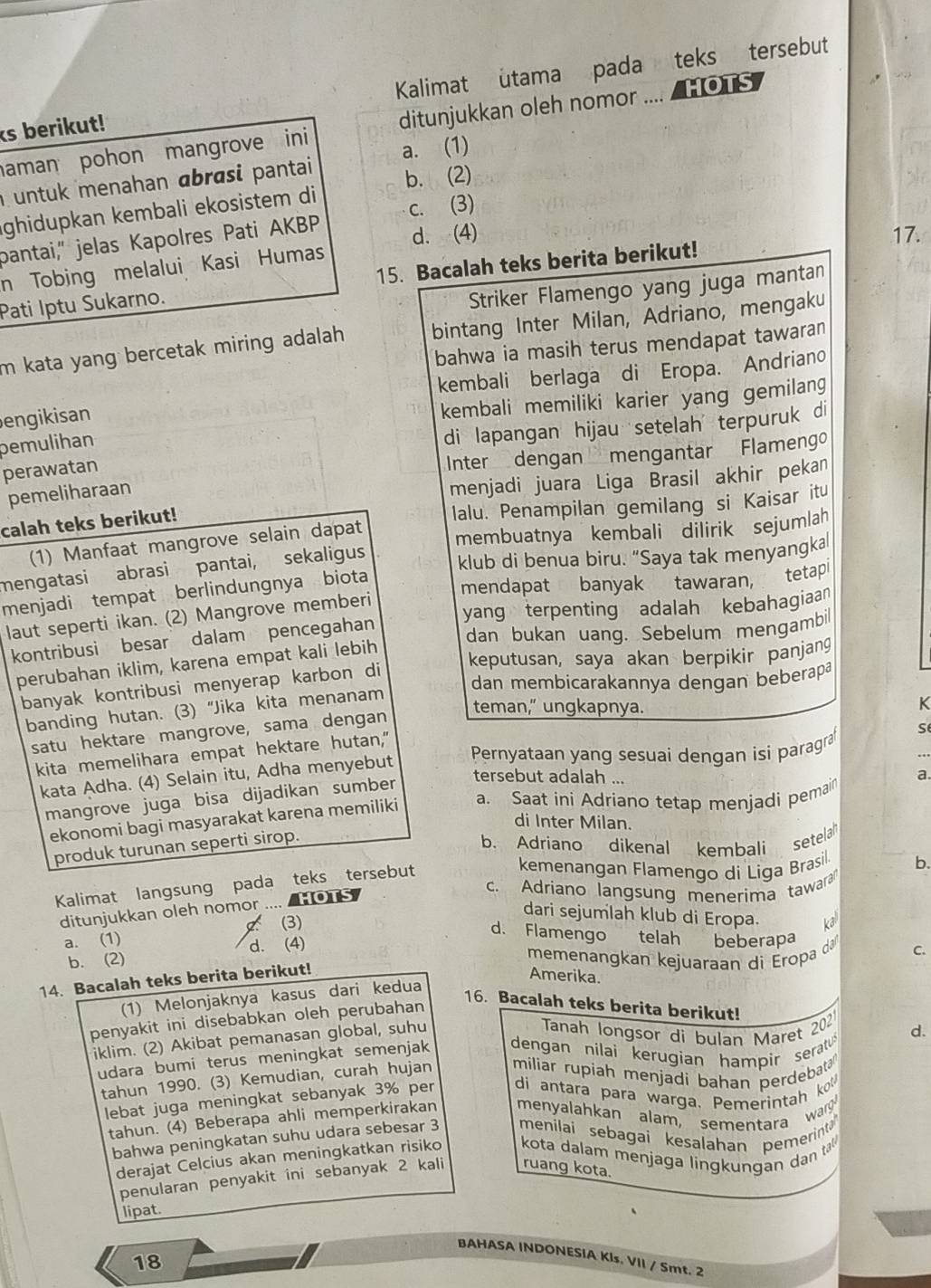 ks berikut! Kalimat utama pada teks tersebut
aman pohon mangrove ini ditunjukkan oleh nomor .... / HOTS
untuk menahan ɑbrasi pantai a. (1)
ghidupkan kembali ekosistem di b. (2)
bantai," jelas Kapolres Pati AKBP c. (3)
d. (4) 17.
n Tobing melalui Kasi Humas
Pati Iptu Sukarno. 15. Bacalah teks berita berikut!
Striker Flamengo yang juga mantan
m kata yang bercetak miring adalah. bintang Inter Milan, Adriano, mengaku
bahwa ia masih terus mendapat tawaran
engikisan kembali berlaga di Eropa. Andriano
kembali memiliki karier yang gemilang
pemulihan
di lapangan hijau setelah terpuruk di
perawatan
Inter dengan mengantar Flamengo
pemeliharaan
menjadi juara Liga Brasil akhir pekan
calah teks berikut!
lalu. Penampilan gemilang si Kaisar itu
(1) Manfaat mangrove selain dapat
mengatasi abrasi pantai, sekaligus membuatnya kembali dilirik sejumlah
klub di benua biru. “Saya tak menyangka
menjadi tempat berlindungnya biota mendapat banyak tawaran, tetapl
laut seperti ikan. (2) Mangrove memberi
kontribusi besar dalam pencegahan yang terpenting adalah kebahagiaan
dan bukan uang. Sebelum mengambil
perubahan iklim, karena empat kali lebih
keputusan, saya akan berpikir panjang
dan membicarakannya dengan beberapa
banyak kontribusi menyerap karbon di
teman," ungkapnya.
banding hutan. (3) “Jika kita menanam
K
satu hektare mangrove, sama dengan
Pernyataan yang sesuai dengan isi paragra
kita memelihara empat hektare hutan,"
kata Adha. (4) Selain itu, Adha menyebut
tersebut adalah ...
mangrove juga bisa dijadikan sumber s
ekonomi bagi masyarakat karena memiliki a. Saat ini Adriano tetap menjadi pemain a.
di Inter Milan.
produk turunan seperti sirop.
b. Adriano dikenal kembali setela
Kalimat langsung pada teks tersebut
kemenangan Flamengo di Liga Brasil. b.
c. Adriano langsung menerima tawara
ditunjukkan oleh nomor ....  HOTS
dari sejumlah klub di Eropa. kal
a. (1)  (3)
d. Flamengo telah beberapa
b. (2) d. (4)
memenangkan kejuaraan di Eropa d C.
14. Bacalah teks berita berikut!
Amerika.
(1) Melonjaknya kasus dari kedua
16. Bacalah teks berita berikut!
penyakit ini disebabkan oleh perubahan
iklim. (2) Akibat pemanasan global, suhu
Tanah longsor di bulan Maret 202 d.
udara bumi terus meningkat semenjak dengan nilai kerugian hampir serat 
tahun 1990. (3) Kemudian, curah hujan miliar rupiah menjadi bahan perdebata
lebat juga meningkat sebanyak 3% per di antara para warga. Pemerintah ko
tahun. (4) Beberapa ahli memperkirakan menyalahkan alam, sementara warg
bahwa peningkatan suhu udara sebesar 3 menilai sebagai kesalahan pemerinta
derajat Celcius akan meningkatkan risiko  kota dalam menjaga  lingk ungan dan ta 
penularan penyakit ini sebanyak 2 kali ruang kota.
lipat.
BAHASA INDONESIA Kls. VII / Smt. 2
18