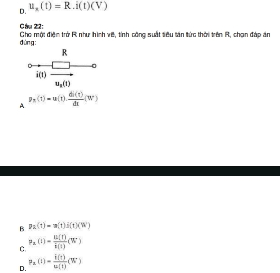 D. u_R(t)=R.i(t)(V)
Câu 22:
Cho một điện trở R như hình vẽ, tính công suất tiêu tán tức thời trên R, chọn đáp án
đúng:
beginarrayr R 0/ (1)frac □ u_2(1)endarray
A. p_R(t)=u(t). di(t)/dt (W)
B. p_R(t)=u(t).i(t)(W)
C. P_x(t)= u(t)/i(t) (W)
D. P_x(t)= i(t)/u(t) (W)