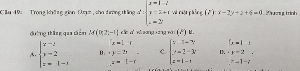 Trong không gian Oxyz , cho dường thẳng d : d:beginarrayl x=1-t y=2+t z=2tendarray. và mặt phẳng (P): x-2y+z+6=0. Phương trình
dường thẳng qua điểm M(0;2;-1) cắt và song song với (P) là.
A. beginarrayl x=t y=2 z=-1-tendarray.. B. beginarrayl x=1-t y=2t z=-1-tendarray.. C. beginarrayl x=1+2t y=2-3t z=1-tendarray. D. beginarrayl x=1-t y=2 z=1-tendarray.