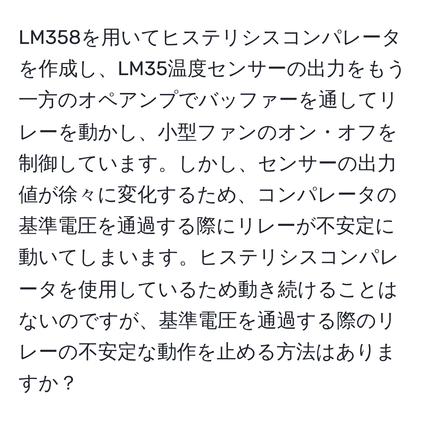 LM358を用いてヒステリシスコンパレータを作成し、LM35温度センサーの出力をもう一方のオペアンプでバッファーを通してリレーを動かし、小型ファンのオン・オフを制御しています。しかし、センサーの出力値が徐々に変化するため、コンパレータの基準電圧を通過する際にリレーが不安定に動いてしまいます。ヒステリシスコンパレータを使用しているため動き続けることはないのですが、基準電圧を通過する際のリレーの不安定な動作を止める方法はありますか？