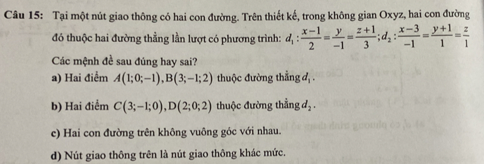 Tại một nút giao thông có hai con đường. Trên thiết kế, trong không gian Oxyz, hai con đường
đó thuộc hai đường thằng lần lượt có phương trình: d_1: (x-1)/2 = y/-1 = (z+1)/3 ; d_2: (x-3)/-1 = (y+1)/1 = z/1 
Các mệnh đề sau đúng hay sai?
a) Hai điểm A(1;0;-1), B(3;-1;2) thuộc đường thẳng d_1.
b) Hai điểm C(3;-1;0), D(2;0;2) thuộc đường thẳng d_2.
c) Hai con đường trên không vuông góc với nhau.
d) Nút giao thông trên là nút giao thông khác mức.