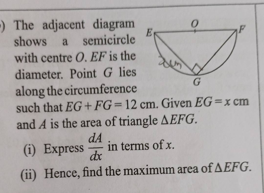 ) The adjacent diagram 
shows a semicircle 
with centre O. EF is the 
diameter. Point G lies 
along the circumference 
such that EG+FG=12cm. Given EG=xcm
and A is the area of triangle △ EFG. 
(i) Express  dA/dx  in terms of x. 
(ii) Hence, find the maximum area of △ EFG.