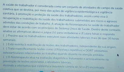 A saúde do trabalhador é considerada como um conjunto de atividades do campo da saúde 
coletiva que se destina, por meio das ações de vigilância epidemiológica e vigilância 
sanitária, à promoção e proteção da saúde dos trabalhadores, assim como visa à 
recuperação e reabilitação da saúde dos trabalhadores submetidos aos riscos e agravos 
advindos das condições de trabalho. A atuação do fisioterapeuta na saúde do trabalhador 
deve estar de acordo com os princípios do Sistema Único de Saúde. Dentro deste contexto, 
analise as afirmativas abaixo e julgue (V) para verdadeiras e (F) para falsas e responda: 
) Previne que os trabalhadores executem suas atividades laborais mais do que 16 horas 
semanais. 
 ) Está restrita à reabilitação de lesões dos trabalhadores, independente da sua origem. 
f ) Trata especificamente lesões como LER(esforço repetitivo) e DORT (distúrbios 
osteparticulares relacionados ao trabalho) quando atuante na atenção primária. 
( ) O fisioterapeuta atua na avaliação, diagnóstico, tratamento e principalmente na 
prevenção de lesões associadas a atividades laborais. 
Assinale a alternativa que contenha a sequencia correta de (V) e (F) encontrada: