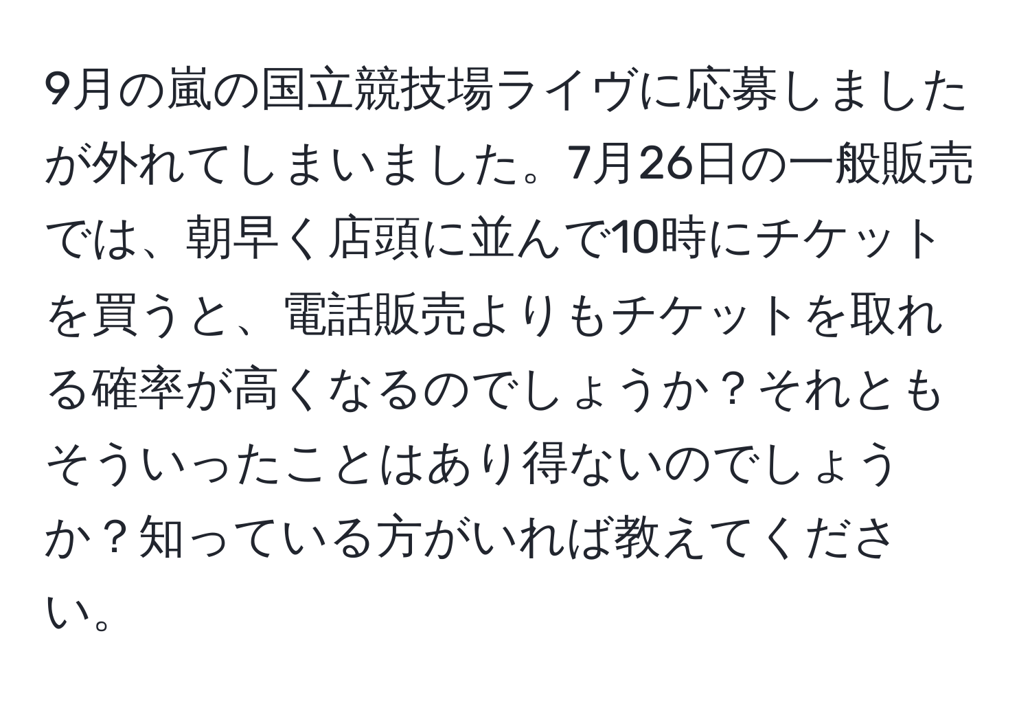 9月の嵐の国立競技場ライヴに応募しましたが外れてしまいました。7月26日の一般販売では、朝早く店頭に並んで10時にチケットを買うと、電話販売よりもチケットを取れる確率が高くなるのでしょうか？それともそういったことはあり得ないのでしょうか？知っている方がいれば教えてください。