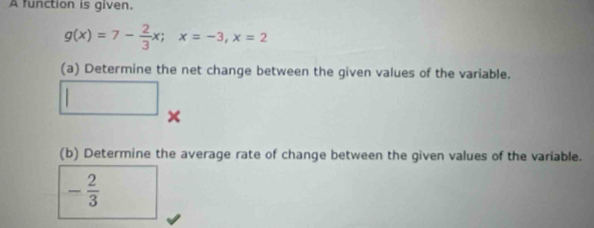 A function is given.
g(x)=7- 2/3 x; x=-3, x=2
(a) Determine the net change between the given values of the variable. 
□ 
× 
(b) Determine the average rate of change between the given values of the variable.
- 2/3 