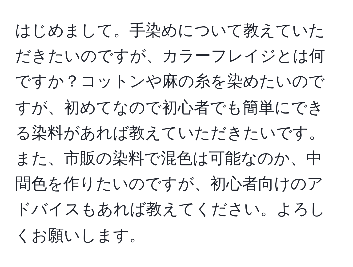 はじめまして。手染めについて教えていただきたいのですが、カラーフレイジとは何ですか？コットンや麻の糸を染めたいのですが、初めてなので初心者でも簡単にできる染料があれば教えていただきたいです。また、市販の染料で混色は可能なのか、中間色を作りたいのですが、初心者向けのアドバイスもあれば教えてください。よろしくお願いします。