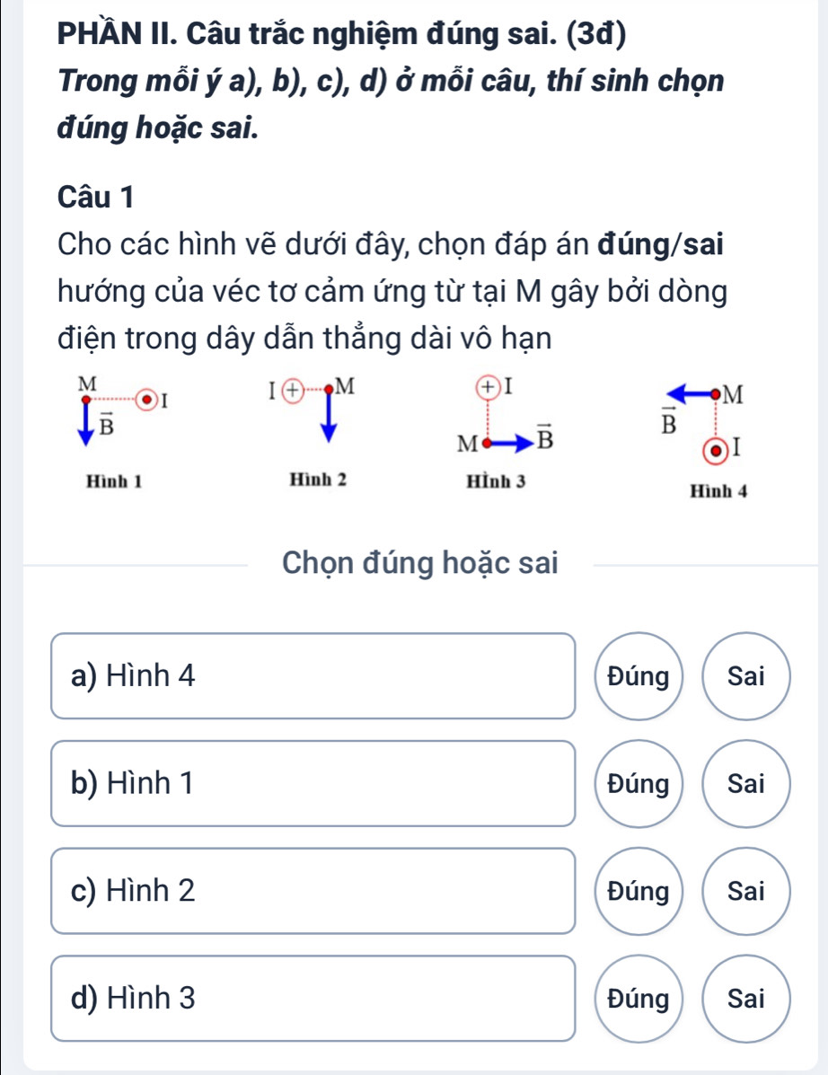 PHÄN II. Câu trắc nghiệm đúng sai. (3đ)
Trong mỗi dot a),b) c ), d) ở mỗi câu, thí sinh chọn
đúng hoặc sai.
Câu 1
Cho các hình vẽ dưới đây, chọn đáp án đúng/sai
hướng của véc tơ cảm ứng từ tại M gây bởi dòng
điện trong dây dẫn thẳng dài vô hạn
beginarrayr M Yendarray
I enclosecircle+ M
+ )I
M
overline B
M vector B
vector B
I
Hình 1 Hình 2 HÌnh 3
Hình 4
Chọn đúng hoặc sai
a) Hình 4 Đúng Sai
b) Hình 1 Đúng Sai
c) Hình 2 Đúng Sai
d) Hình 3 Đúng Sai