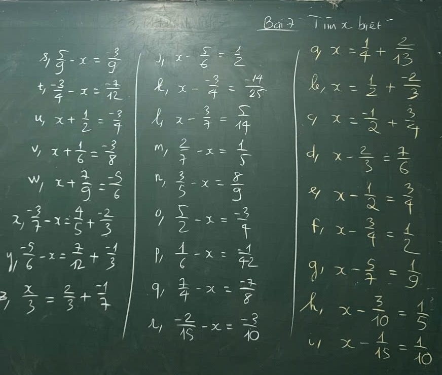 Bait Tim x biet?
B,  5/9 -x= (-3)/9  Jj x- 5/6 = 1/2 
x= 1/4 + 2/13 
t,  (-3)/4 -x= (-1)/12  x- (-3)/4 = (-14)/25  Re, x= 1/2 + (-2)/3 
,
u, x+ 1/2 = (-3)/7  x- 3/7 = 5/14  9 x= (-1)/2 + 3/4 
v) x+ 1/6 = (-3)/8  m, 2/7 -x= 1/5  d, x- 2/3 = 1/6 
w) x+ 7/9 = (-5)/6  n,  3/5 -x= 8/9 
x- 1/2 = 3/4 
2,  (-3)/7 -x= 4/5 + (-2)/3  9  5/2 -x= (-3)/4 
f, x- 3/4 = 1/2 
 (-5)/6 -x= 7/12 + (-1)/3  P  1/6 -x= (-1)/42 
91 x- 5/7 = 1/9 
 x/3 = 2/3 + (-1)/7  9,  7/4 -x= (-7)/8 
, x- 3/10 = 1/5 
A,  (-2)/15 -x= (-3)/10 
x- 1/15 = 1/10 