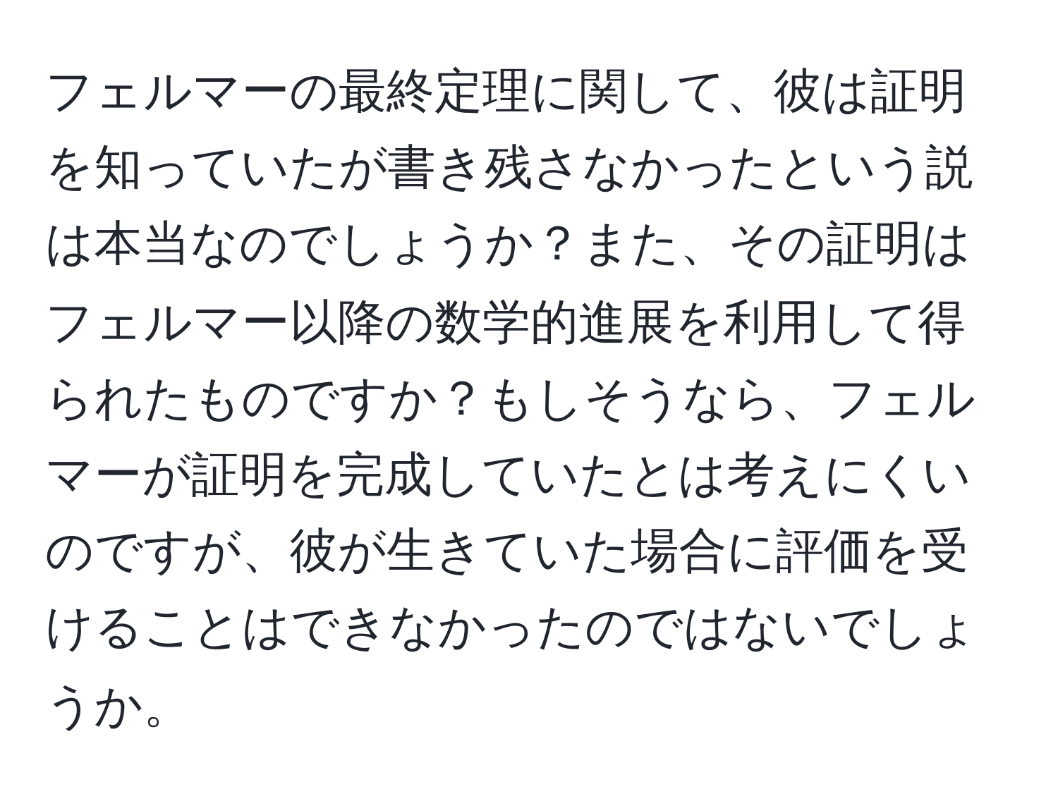 フェルマーの最終定理に関して、彼は証明を知っていたが書き残さなかったという説は本当なのでしょうか？また、その証明はフェルマー以降の数学的進展を利用して得られたものですか？もしそうなら、フェルマーが証明を完成していたとは考えにくいのですが、彼が生きていた場合に評価を受けることはできなかったのではないでしょうか。