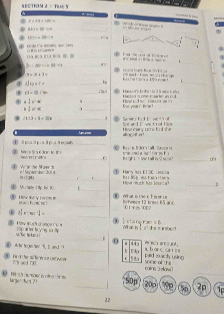 SECTION 2| Test 5
a   
Marrdo
① a+40+400=
Whch of these angls is
A
② 840=27fem _
Y an ubtuer angls?
18cm=□ mm
_mm
① Write the missing numbers
in this sequence.
750.800.850.900.._
rind the cost of 150cm of
matenal at 80p a metre
_ 1h-20mm=□ min
mn
_
⑩ Jacob buys four DVDs at
(9* 0)+3=
_ 19 each: How much chànge
has he from a £50 now? L
2 1/2 kg* 7=
_kg
_
D=□ 20ps _20ps 4 Hassan's father is 16 years old
Massan is one-quarter as old.
 1/8  of 40 a_ How old will Hassan be in
b l of 40 b_ five years' time?_
10 f1.50+6=□ p _ρ 5 Samina had £1 worth of
5ps and £1 worth of 10ps
How many coins had she
a Answer altogether?
_
① 8 plus 8 plus 8 plus 8 equals_
⑥ Ravi is 90cm tall. Grace is
② Write 5m 60cm to the one and a half times his
nearest metre. _m height. How tall is Grace? _cm
③ Write the fifteenth
of September 2014  Harry has £1.50. Jessica
in digits _1_ has 85p less than Harry
How much has Jessica? _p
_
④ Multiply 38p by 10 E_
What is the difference
_
⑤ How many sevens in between 10 times 85 and
seven hundred?
⑥ 2 1/2  minus 1 1/4 =
_
10 times 100?
_
ω of a nymber is 8
_
How much change from What is  of the number?
50p after buying six Bp
raffle tickets? _p 10 a 44p Which amount,
a, b or c, can be
8 Add together 15, 0 and 17 _b 69p paid exactly using
9. Find the difference between C 58p some of the
719 and 735 _coins below?
10 Which number is nine times _50p 20p 10p 5p 2p 1p
larger than 77
22