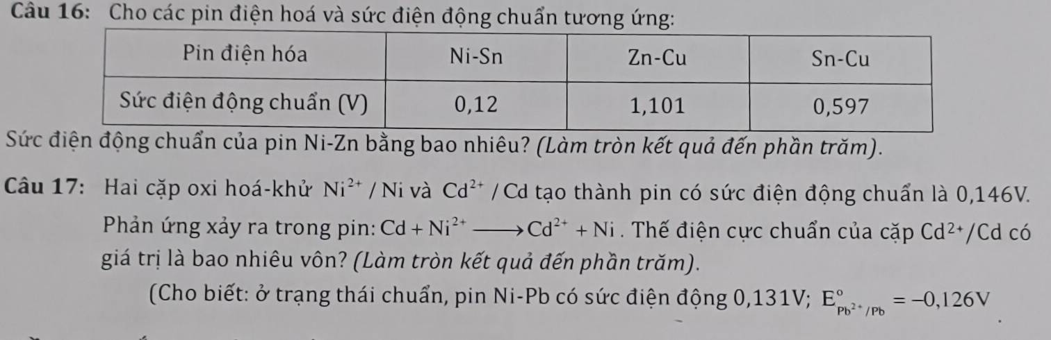 Cho các pin điện hoá và sức điện động chuẩn tương ứng: 
Sứiện động chuẩn của pin Ni-Zn bằng bao nhiêu? (Làm tròn kết quả đến phần trăm). 
Câầu 17: Hai cặp oxi hoá-khử Ni^(2+)/Ni và Cd^(2+) / Cd tạo thành pin có sức điện động chuẩn là 0,146V. 
Phản ứng xảy ra trong pin: Cd+Ni^(2+)to Cd^(2+)+Ni. Thế điện cực chuẩn của cặp Cd^(2+) /Cd có 
giá trị là bao nhiêu vôn? (Làm tròn kết quả đến phần trăm). 
(Cho biết: ở trạng thái chuẩn, pin Ni-Pb có sức điện động 0,131V; E_Pb^(2+)/Pb^circ =-0,126V