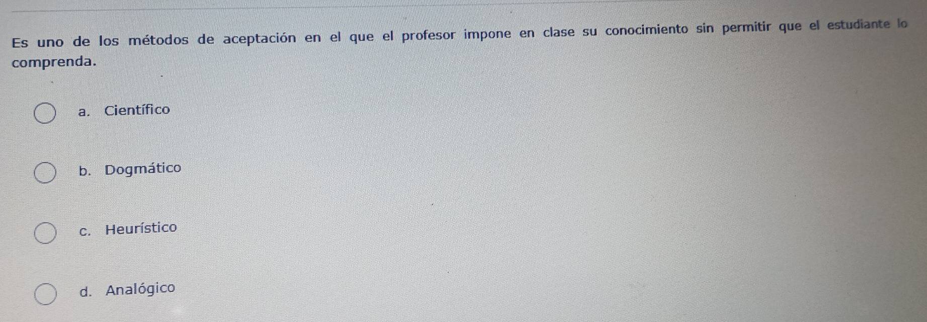 Es uno de los métodos de aceptación en el que el profesor impone en clase su conocimiento sin permitir que el estudiante lo
comprenda.
a. Científico
b. Dogmático
c. Heurístico
d. Analógico