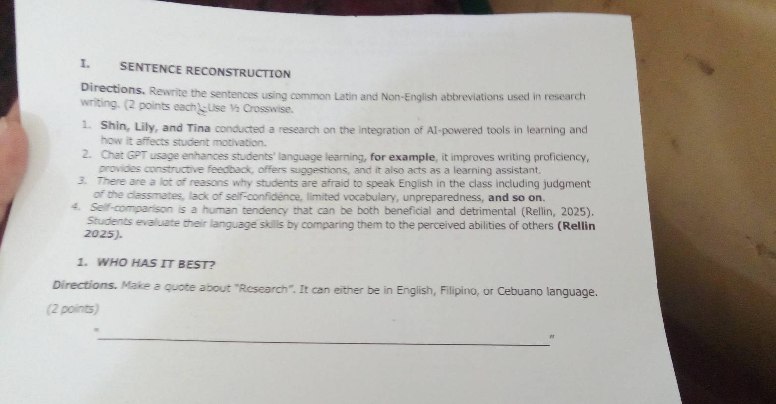 SENTENCE RECONSTRUCTION 
Directions. Rewrite the sentences using common Latin and Non-English abbreviations used in research 
writing. (2 points each) Use ½₂ Crosswise. 
1. Shin, Lily, and Tina conducted a research on the integration of AI-powered tools in learning and 
how it affects student motivation. 
2. Chat GPT usage enhances students' language learning, for example, it improves writing proficiency, 
provides constructive feedback, offers suggestions, and it also acts as a learning assistant. 
3. There are a lot of reasons why students are afraid to speak English in the class including judgment 
of the classmates, lack of self-confidence, limited vocabulary, unpreparedness, and so on. 
4. Self-comparison is a human tendency that can be both beneficial and detrimental (Rellin, 2025). 
Students evaluate their language skills by comparing them to the perceived abilities of others (Rellin 
2025). 
1. WHO HAS IT BEST? 
Directions. Make a quote about "Research". It can either be in English, Filipino, or Cebuano language. 
(2 points) 
_"