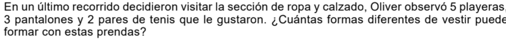 En un último recorrido decidieron visitar la sección de ropa y calzado, Oliver observó 5 playeras
3 pantalones y 2 pares de tenis que le gustaron. ¿Cuántas formas diferentes de vestir puede 
formar con estas prendas?