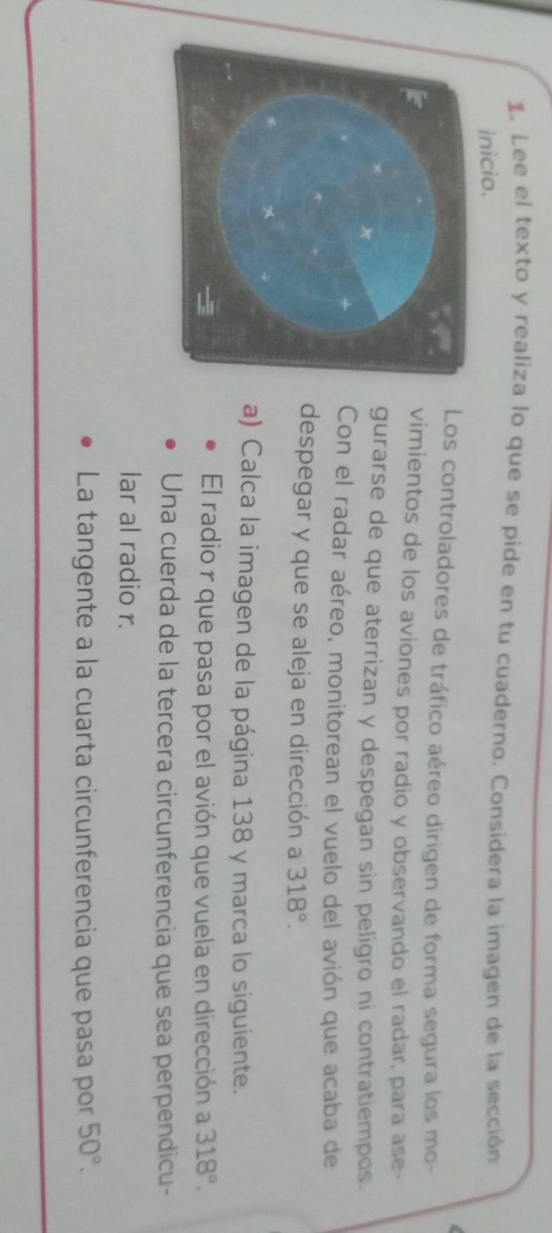 Lee el texto y realiza lo que se pide en tu cuaderno. Considera la imagen de la sección 
inicio. 
Los controladores de tráfico aéreo dirigen de forma segura los mo- 
vimientos de los aviones por radio y observando el radar, para ase- 
gurarse de que aterrizan y despegan sin peligro ni contratiempos. 
Con el radar aéreo, monitorean el vuelo del avión que acaba de 
despegar y que se aleja en dirección a 318°. 
a) Calca la imagen de la página 138 y marca lo siguiente. 
El radio r que pasa por el avión que vuela en dirección a 318°. 
Una cuerda de la tercera circunferencia que sea perpendicu- 
lar al radio r. 
La tangente a la cuarta circunferencia que pasa por 50°.