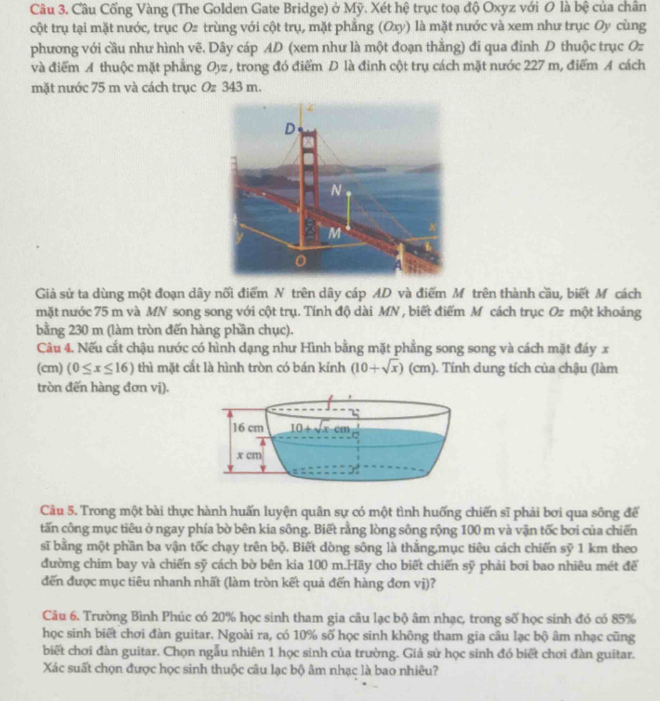 Câu Cổng Vàng (The Golden Gate Bridge) ở Mỹ. Xét hệ trục toạ độ Oxyz với 0 là bệ của chân
cột trụ tại mặt nước, trục Oz trùng với cột trụ, mặt phẳng (Oxy) là mặt nước và xem như trục Oy cùng
phương với cầu như hình vẽ. Dây cáp AD (xem như là một đoạn thắng) đi qua đinh D thuộc trục Oz
và điểm A thuộc mặt phẳng Oyz , trong đó điểm D là đinh cột trụ cách mặt nước 227 m, điểm A cách
mặt nước 75 m và cách trục Oz 343 m.
Giả sử ta dùng một đoạn dây nối điểm N trên dây cáp AD và điểm Mô trên thành cầu, biết M cách
mặt nước 75 m và MN song song với cột trụ. Tính độ dài MN , biết điểm M cách trục Oz một khoảng
bằng 230 m (làm tròn đến hàng phần chục).
Câu 4. Nếu cắt chậu nước có hình dạng như Hình bằng mặt phẳng song song và cách mặt đáy x
(cm) (0≤ x≤ 16) thì mặt cắt là hình tròn có bán kính (10+sqrt(x))(cm) 1. Tính dung tích của chậu (làm
tròn đến hàng đơn vị).
Câu 5. Trong một bài thực hành huấn luyện quân sự có một tình huống chiến sĩ phải bơi qua sông để
tấn công mục tiêu ở ngay phía bờ bên kia sông. Biết rằng lòng sông rộng 100 m và vận tốc bơi của chiến
sĩ bằng một phần ba vận tốc chạy trên bộ, Biết dòng sông là thằng,mục tiêu cách chiến sỹ 1 km theo
đường chim bay và chiến sỹ cách bờ bên kia 100 m.Hãy cho biết chiến sỹ phải bơi bao nhiêu mét để
đến được mục tiêu nhanh nhất (làm tròn kết quả đến hàng đơn vị)?
Câu 6. Trường Bình Phúc có 20% học sinh tham gia câu lạc bộ âm nhạc, trong số học sinh đó có 85%
học sinh biết chơi đàn guitar. Ngoài ra, có 10% số học sinh không tham gia câu lạc bộ âm nhạc cũng
biết chơi đàn guitar. Chọn ngẫu nhiên 1 học sinh của trường. Giả sử học sinh đó biết chơi đàn guitar.
Xác suất chọn được học sinh thuộc câu lạc bộ âm nhạc là bao nhiêu?