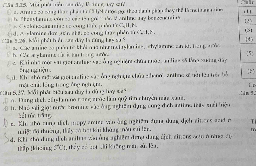 Cầu 5.25. Mỗi phát biểu sau đây là đúng hay sai? Chất
a. Amine có công thức phân tử CH_5N được gọi theo danh pháp thay thể là methanamine.
b. Phenylamine còn có các tên gọi khác là aniline hay benzenamine.
c. Cyclohexanamine có công thức phân tử C₆H7N.
d. Arylamine đơn giản nhất có công thức phân tử C_6H_7N.
)
Cầu 5.26. Mỗi phát biểu sau dây là đúng hay sai? )
a. Các amine có phân tử khối nhó như methylamine, ethylamine tan tốt trong nước.
b. Các arylamine rất ít tan trong nước. )
c. Khi nhỏ một vài giọt aniline vào ống nghiệm chứa nước, aniline sẽ lắng xuống đáy
ổng nghiệm.
d. Khi nhỏ một vài giọt aniline vào ống nghiệm chứa ethanol, aniline sẽ nổi lên trên bề )
mặt chất lỏng trong ống nghiệm. ó
Câu 5.27. Mỗi phát biểu sau đây là đúng hay sai?  Câu 5.
a. Dung dịch ethylamine trong nước làm quỳ tím chuyển màu xanh.
b. Nhỏ vài giọt nước bromine vào ống nghiệm đựng dung dịch aniline thấy xuất hiện
kết tủa trắng.
c. Khi nhỏ dung dịch propylamine vào ống nghiệm đựng dung dịch nitrous acid ở TI
nhiệt độ thường, thấy có bọt khí không màu sủi lên. to
đ. Khi nhó dung dịch aniline vào ống nghiệm đựng dung dịch nitrous acid ở nhiệt độ
thấp (khoảng 5°C) , thầy có bọt khí không màu sủi lên.