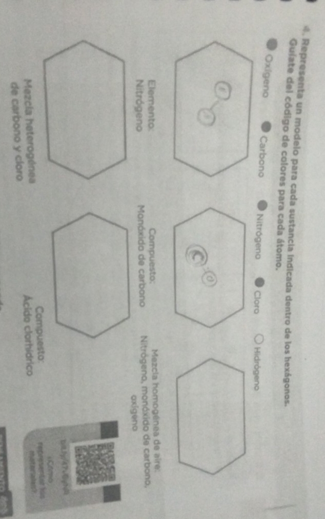 Representa un modelo para cada sustancia indicada dentro de los hexágonos. 
Guiate del código de colores para cada átomo. 
Oxigeno Carbono Nitrógeno Cloro Hidrógeno 
Elemento: Compuesto: Mezcla homogénea de aire: 
Nitrógeno Monóxido de carbono Nitrógeno, monóxido de carbono, 
oxigeno 
11g/47v[jg1 
Como 
Mezcía heterogénea Compuesto: 
nhio t me la e 
de carbono y cloro Ácido clorhídrico representor lis