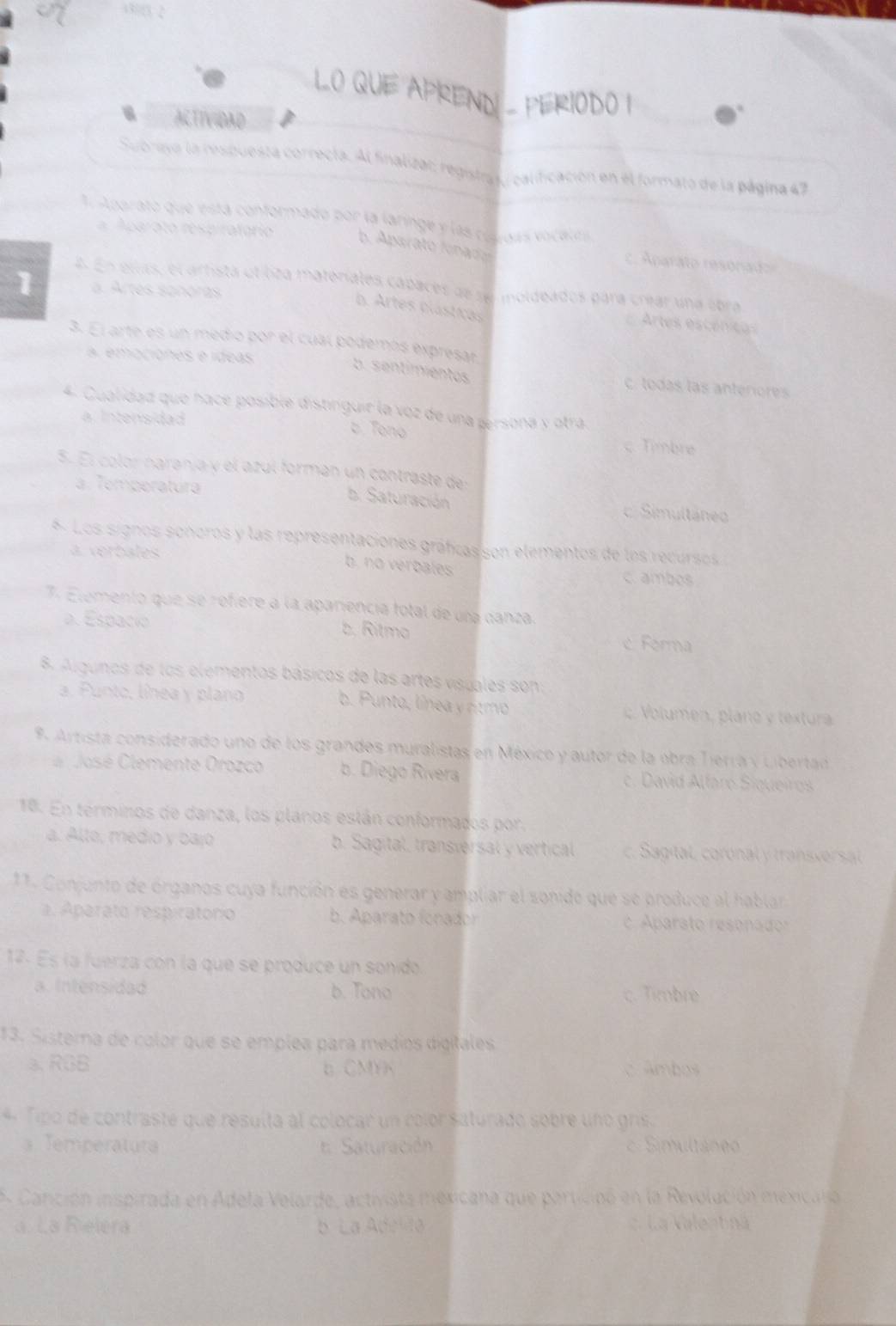 43823 2
LO QUE APREND - PERIODO I
ACTIVIDAD
Subrayo la resbuesta correcta. Al finaliza:; registra /calificación en él formato de la página 47
A Aparato que está conformado por la laringe y las ces das vocales
paro to respiratorio
b. Aparato fonado
c.  narato resonad
4. En ellas, el arhista otiliza materales capaces de se moldeados para crear una obra
1 a. Artes sonóras
b. Artes plástias
Artes escénicas
3. El arte es un medio por el cual podemós expresar
a. emociónes e ídeas
b. sentimientos
c. todas las anteriores
4. Cualidad que hace posible distinguir la voz de una persona y otra
a Intensidad
b. Tono c. Timbre
5. El color naranja y el azul formán un contraste de:
a. Temperatura c. Simultáneo
b. Saturación
6. Los signos sonoros y las representaciones gráficas son elementos de los recursos
a. verbales c. ambos
b. no verbales
7. Elemento que se refiere a la apariencia fotal de una danza
a. Espacio
b. Ritmo
c Ferma
8. Algunos de los elementos básicos de las artes vispales son:
a. Punto, línea y plano b. Punto, línea y rítmo Voluen plano   textura
9 Artista considerado uno de los grandes muralistas en México y autor de la obra Tierra y Libertad
a  José Clemente Orozco b. Diego Rivera c. David Alfaro Siqueiros
18. En terminos de danza, los planos están conformados por.
a. Alto, medio y bajo b. Sagital, transversal y vertical c. Sagital, coronal y transversal
11. Conjunto de órganos cuya función es generar y ampliar el sonido que se produce al hablar
a. Aparato respiratorio b. Aparato fonador c. Aparato resonado:
17. Es la fuerza con la que se produce un sonido
a. Intensidad b. Tono c. Timbre
13. Sistema de color que se emplea para médios digitales
a. RGB c Ambos
b CMYK
4 Tipo de contraste que resulta al colocar un color saturado sobre uno gris.
Temperatura  : Saturación Simultáneo
A Canición inspirada en Adela Velarde, activista mexicana que participó en la Revolución mexicala
a. La Rielera b La Adelda c. La Valentnä