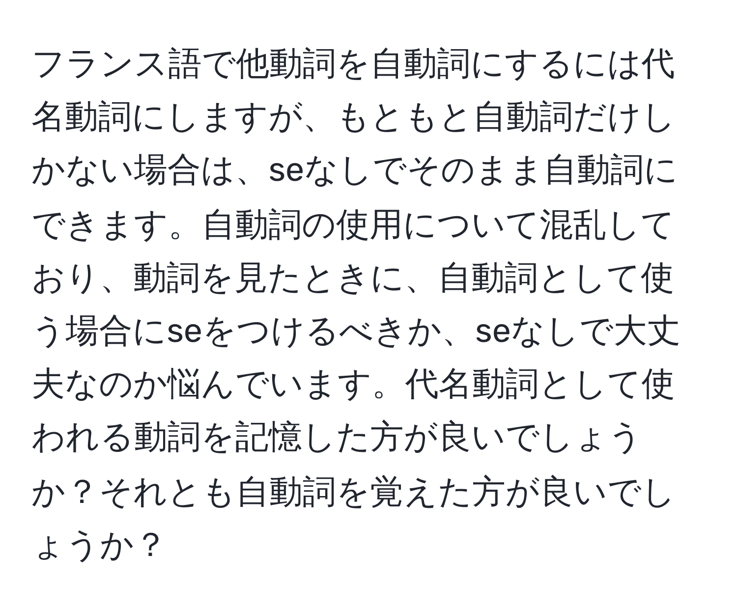 フランス語で他動詞を自動詞にするには代名動詞にしますが、もともと自動詞だけしかない場合は、seなしでそのまま自動詞にできます。自動詞の使用について混乱しており、動詞を見たときに、自動詞として使う場合にseをつけるべきか、seなしで大丈夫なのか悩んでいます。代名動詞として使われる動詞を記憶した方が良いでしょうか？それとも自動詞を覚えた方が良いでしょうか？