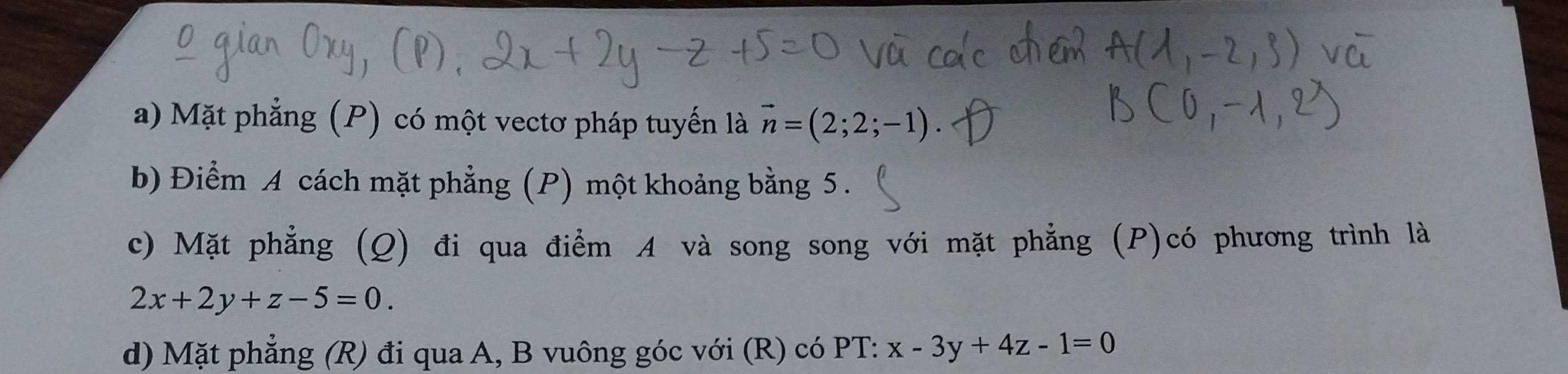 a) Mặt phẳng (P) có một vectơ pháp tuyến là vector n=(2;2;-1)
b) Điểm A cách mặt phẳng (P) một khoảng bằng 5.
c) Mặt phẳng (Q) đi qua điểm A và song song với mặt phẳng (P)có phương trình là
2x+2y+z-5=0. 
d) Mặt phẳng (R) đi qua A, B vuông góc với (R) có PT: x-3y+4z-1=0