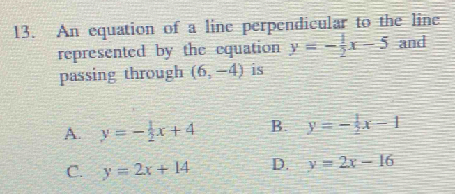 An equation of a line perpendicular to the line
represented by the equation y=- 1/2 x-5 and
passing through (6,-4) is
A. y=- 1/2 x+4 B. y=- 1/2 x-1
C. y=2x+14
D. y=2x-16