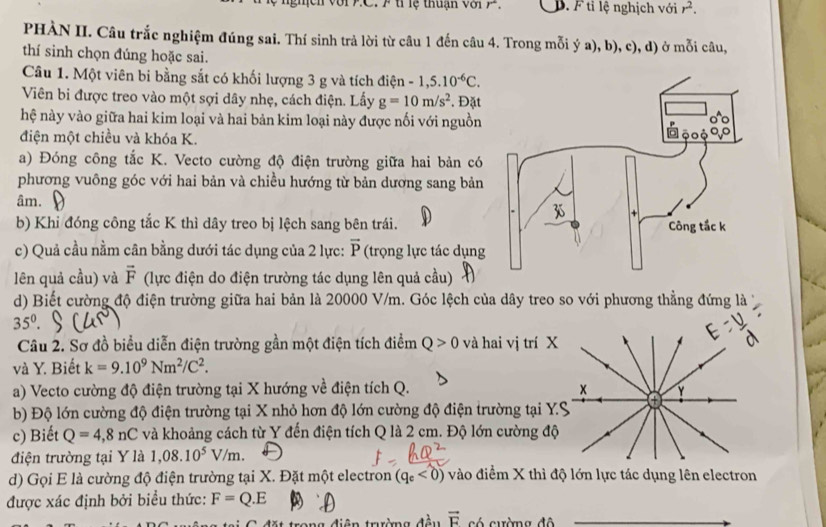 lệ  thuạn v ớ       D. F tỉ lệ nghịch với r^2.
PHÀN II. Câu trắc nghiệm đúng sai. Thí sinh trả lời từ câu 1 đến câu 4. Trong mỗi ý a), b), c), d) ở mỗi câu,
thí sinh chọn đúng hoặc sai.
Câu 1. Một viên bi bằng sắt có khối lượng 3 g và tích điện -1,5.10^(-6)C.
Viên bi được treo vào một sợi dây nhẹ, cách điện. Lấy g=10m/s^2. Đặt
hệ này vào giữa hai kim loại và hai bản kim loại này được nối với nguồn
điện một chiều và khóa K. 
a) Đóng công tắc K. Vecto cường độ điện trường giữa hai bản có
phương vuông góc với hai bản và chiều hướng từ bản dương sang bản
âm.
b) Khi đóng công tắc K thì dây treo bị lệch sang bên trái.
c) Quả cầu nằm cân bằng dưới tác dụng của 2 lực: vector P (trọng lực tác dụng
lên quả cầu) và vector F (lực điện do điện trường tác dụng lên quả cầu)
d) Biết cường độ điện trường giữa hai bản là 20000 V/m. Góc lệch của dây treo so với phương thẳng đứng là
35^0.
Câu 2. Sơ đồ biểu diễn điện trường gần một điện tích điểm Q>0 và hai vị tr
và Y. Biết k=9.10^9Nm^2/C^2.
a) Vecto cường độ điện trường tại X hướng về điện tích Q. 
b) Độ lớn cường độ điện trường tại X nhỏ hơn độ lớn cường độ điện trường tạ
c) Biết Q=4,8nC và khoảng cách từ Y đến điện tích Q là 2 cm. Độ lớn cường
điện trường tại Y là 1,08.10^5V/m.
d) Gọi E là cường độ điện trường tại X. Đặt một electron (q_e<0) vào điểm X thì độ lớn lực tác dụng lên electron
được xác định bởi biểu thức: F=Q.E
đặt trong điện trưường đầu vector F có cường đô