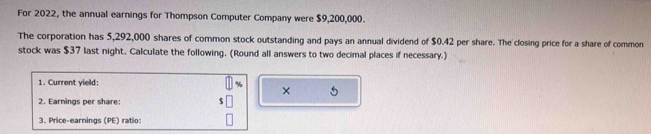 For 2022, the annual earnings for Thompson Computer Company were $9,200,000. 
The corporation has 5,292,000 shares of common stock outstanding and pays an annual dividend of $0.42 per share. The closing price for a share of common 
stock was $37 last night. Calculate the following. (Round all answers to two decimal places if necessary.) 
1. Current yield:
%
× 5
2. Earnings per share: 
3. Price-earnings (PE) ratio: