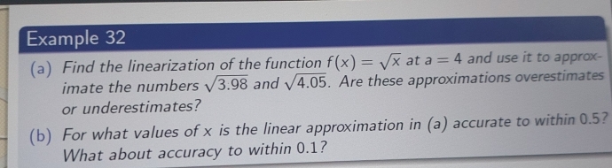 Example 32 
(a) Find the linearization of the function f(x)=sqrt(x) at a=4 and use it to approx- 
imate the numbers sqrt(3.98) and sqrt(4.05). Are these approximations overestimates 
or underestimates? 
(b) For what values of x is the linear approximation in (a) accurate to within 0.5? 
What about accuracy to within 0.1?