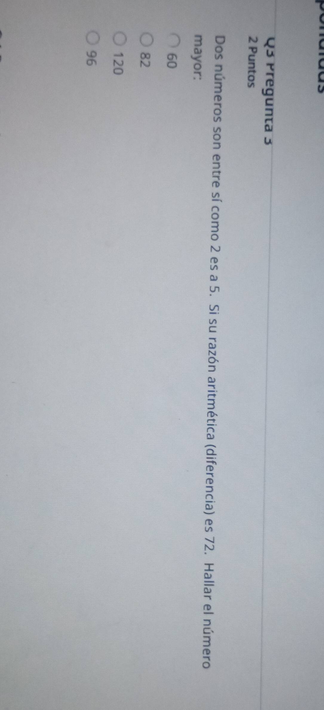 Pregunta 3
2 Puntos
Dos números son entre sí como 2 es a 5. Si su razón aritmética (diferencia) es 72. Hallar el número
mayor:
60
82
120
96