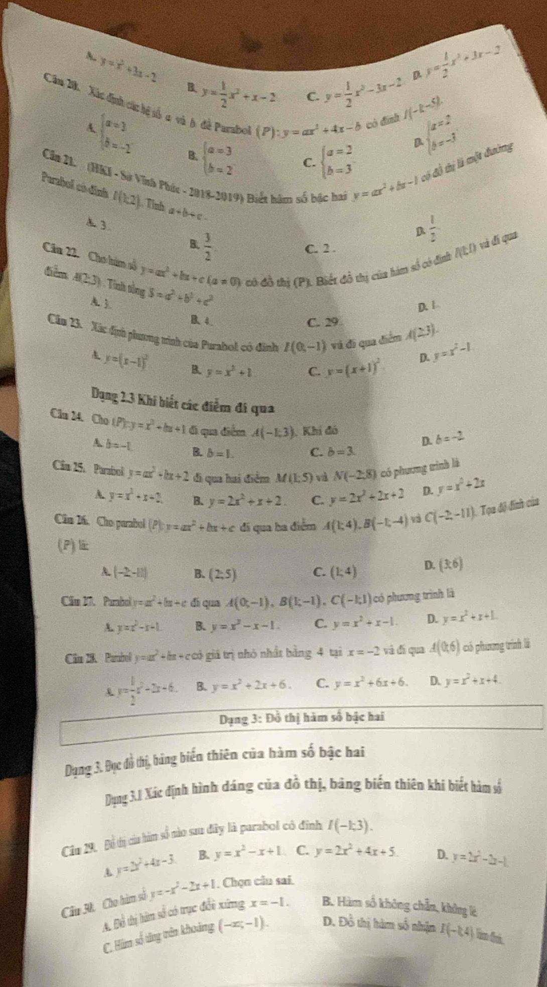 A. y=x^2+3x-2 B. y= 1/2 x^2+x-2
C. y= 1/2 x^2-3x-2 D y= 1/2 x^2+3x-2
Cầm 20. Xác định các hệ số c và h đề Parabol beginarrayl a=2 b=3endarray.
(P):y=ax^2/ 4x-b có đính I(-k-5).
A beginarrayl a=3 b=-2endarray. B. beginarrayl a=3 b=2endarray.
D beginarrayl a=2 b=-3endarray.
C.
Cần 21. (HKI - Sở Vĩnh Phúc - 2018-2019) Biết hàm số bậc hai
y=ax^2+bx-1 có đô thị là một đường
Parabol eó diná f(h2) Tỉnh a+b+c.
A 3.
D  1/2 
B.  3/2  C. 2 . nto và dí qua
Cầu 22. Cho hàm số y=ax^2+bx+c(a!= 0) có đồ thị (P). Biết đô thị của hàm số có định
điểm: A(2;3) . Tỉnh tổng S=a^3+b^2+c^2
A. 3
D. 1
B. 4. C. 29
A(23).
Cầu 23. Xác định phương tình của Purahol có đình I(0,-1) và đi qua diểm y=x^2-1
y=(x-1)^2 B. y=x^2+1 C. y=(x+1)^2
D.
Dụng 2.3 Khi biết các điểm đi qua
Cầu 24. Cho t / P):y=x^2+bx+1 đi qua điểm A(-1,3). Khi đó D. b=-2
A b=-1.
B. b=1. C. b=3
Cầu 25. Parabol y=ax^2+bx+2 đi qua hai điểm M(1;5) và N(-2,8) có phương trình là
A y=x^2+x+2 B. y=2x^2+x+2. C. y=2x^2+2x+2 D. y=x^2+2x
Cân 26. Cho parabol (P) y=ax^2+bx+c đi qua ba điểm A(1;4),B(-1;-4) và C(-2,-11) Tọa độ đính của
(P)li:
(-2,-11) B. (2,5) C. (1:4)
D. (3,6)
Căm 27. Parabol y=ax^2+bx+c dí qua A(0;-1),B(1;-1),C(-1;1) có phương trình là
A. y=x^2-x+1 B. y=x^2-x-1. C. y=x^2+x-1. D. y=x^2+x+1.
Cân 28. Paubol y=ax^2+bx+c có giá trị nhỏ nhất bằng 4 tại x=-2 và đá qua A(0,6) có phương trính là
y= 1/2 x^2-2x-6. B. y=x^2+2x+6. C. y=x^2+6x+6. D. y=x^2+x+4.
Dạng 3: Đồ thị hàm số bậc hai
Dụng 3. Đục đồ thị, bằng biến thiên của hàm số bậc bai
Dụng 3.1 Xác định hình dáng của đồ thị, bảng biến thiên khi biết hàm số
Cầu 29. Bộ tị của hàn số nào sau đây là parabol có đính I(-1,3).
A y=2x^2+4x-3 B. y=x^2-x+1 C. y=2x^2+4x+5
Câu 3h, Cho hàm số y=-x^2-2x+1. Chọn cân sai. D. y=2x^2-2x-1
A. Đồ thị hân số có trục đổi xứng x=-1. B. Hàm số không chẵn, không là
C. Him số tăng trên khoảng (-x;-1). D. Đồ thị hàm số nhận I(-1,4) Tim dni