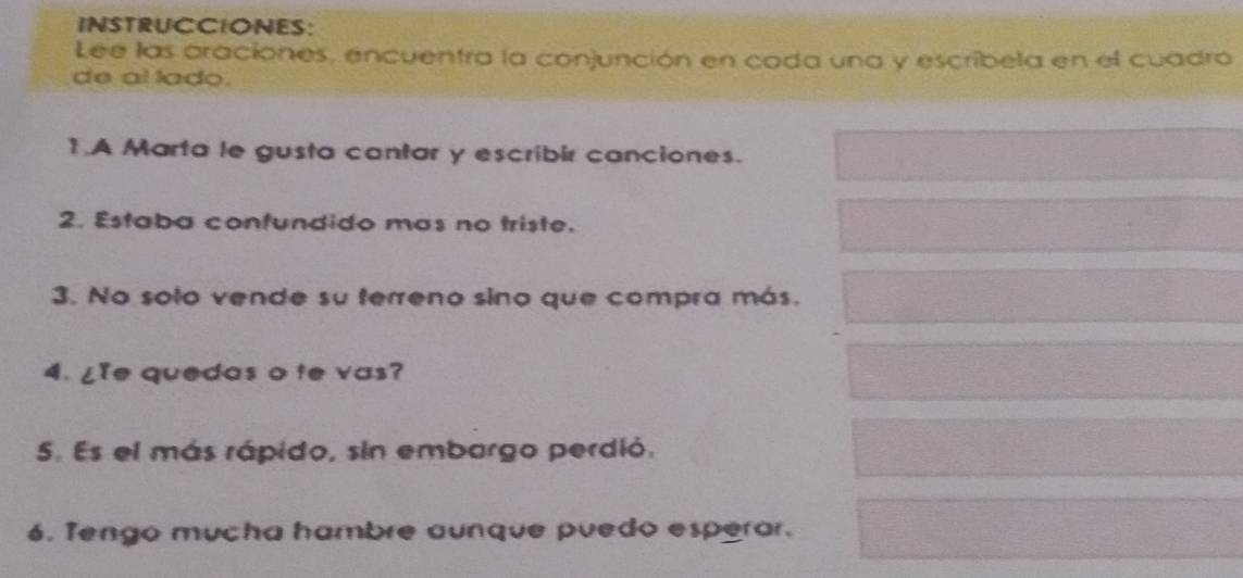 INSTRUCCIONES: 
Lee las araciones, encuentra la conjunción en cada una y escribela en el cuadro 
de al lado. 
1.A Marta le gusta cantar y escribir canciones. 
2. Estaba confundido mas no triste. 
3. No solo vende su terreno sino que compra más. 
4. ¿Ie quedas o te vas? 
5. Es el más rápido, sin embargo perdió. 
6. Tengo mucha hambre aunque puedo esperar.