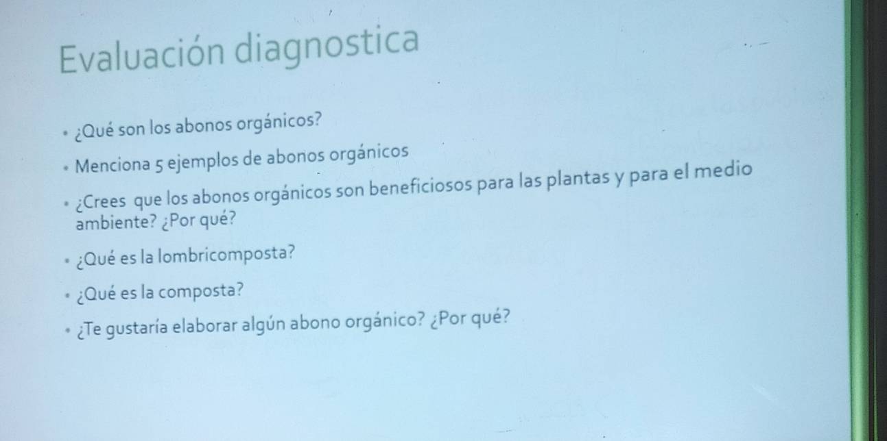 Evaluación diagnostica 
¿Qué son los abonos orgánicos? 
Menciona 5 ejemplos de abonos orgánicos 
¿Crees que los abonos orgánicos son beneficiosos para las plantas y para el medio 
ambiente? ¿Por qué? 
¿Qué es la lombricomposta? 
¿Qué es la composta? 
¿Te gustaría elaborar algún abono orgánico? ¿Por qué?