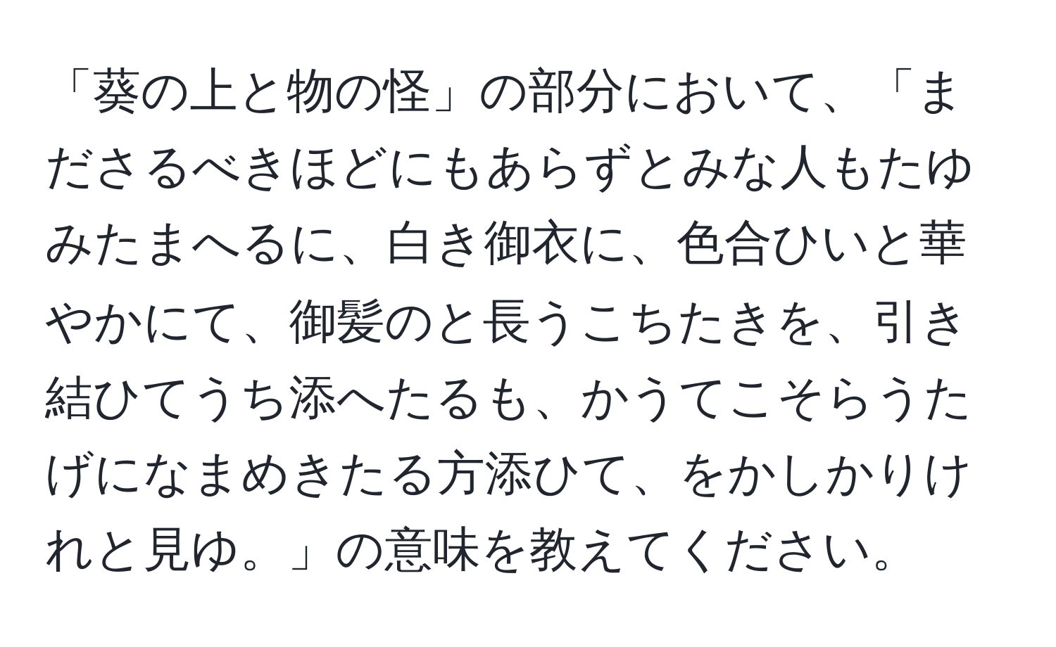 「葵の上と物の怪」の部分において、「まださるべきほどにもあらずとみな人もたゆみたまへるに、白き御衣に、色合ひいと華やかにて、御髪のと長うこちたきを、引き結ひてうち添へたるも、かうてこそらうたげになまめきたる方添ひて、をかしかりけれと見ゆ。」の意味を教えてください。