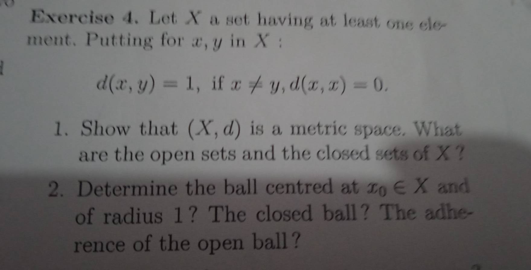 Let X a set having at least one ele- 
ment. Putting for x, y in X :
d(x,y)=1 , if x!= y, d(x,x)=0. 
1. Show that (X,d) is a metric space. What 
are the open sets and the closed sets of X ? 
2. Determine the ball centred at x_0∈ X and 
of radius 1? The closed ball? The adhe 
rence of the open ball?