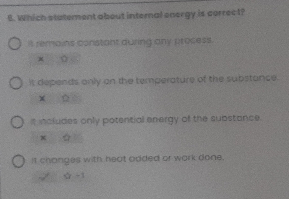 Which statement about internal energy is correct?
It remains constant during any process.
x
it depends only on the temperature of the substance.
×
It includes only potential energy of the substance.
x
It changes with heat added or work done.
2x+1