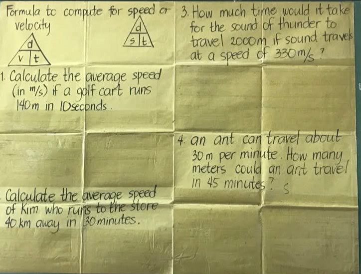 Formula to compute for speed or 3. How much time would it take 
velocity for the sound of thunder to 
d 
d 
S t travel 2000m if sound travels 
t 
at a speed of 330m/s? 
1. Calculate the average speed 
(in m1s) if a golf cart runs
140m in 10seconds. 
4. an ant can travel about
30m per minute. How many
meters could an ant travel 
Calculate the average speed 
in 45 minutes? S 
of Kim who runs to the stere
40km away in 130minutes.