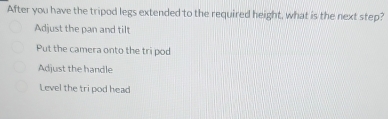 After you have the tripod legs extended to the required height, what is the next step?
Adjust the pan and tilt
Put the camera onto the tri pod
Adjust the handle
Level the tri pod head