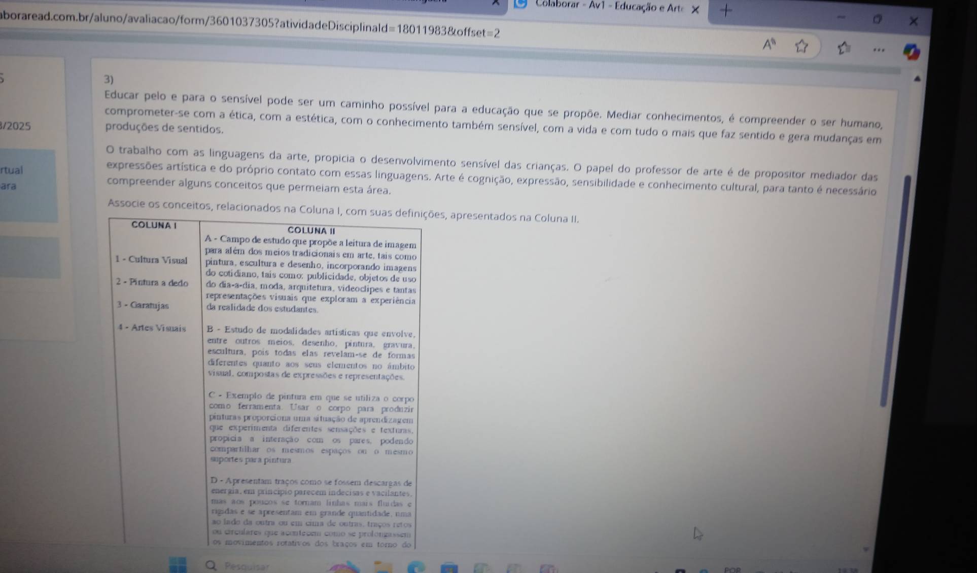 Colaborar - Av1 - Educação e Arte X 
aboraread.com.br/aluno/avaliacao/form/3601037305?atividadeDisciplinald=18011983&offset=2 
3) 
Educar pelo e para o sensível pode ser um caminho possível para a educação que se propõe. Mediar conhecimentos, é compreender o ser humano, 
comprometer-se com a ética, com a estética, com o conhecimento também sensível, com a vida e com tudo o mais que faz sentido e gera mudanças em 
/2025 produções de sentidos. 
O trabalho com as linguagens da arte, propicia o desenvolvimento sensível das crianças. O papel do professor de arte é de propositor mediador das 
rtual 
expressões artística e do próprio contato com essas linguagens. Arte é cognição, expressão, sensibilidade e conhecimento cultural, para tanto é necessário 
ara 
compreender alguns conceitos que permeiam esta área. 
Associe os conceitos,es, apresentados na Coluna II. 
Pesquisar