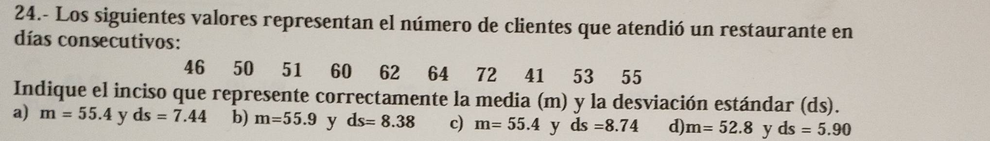 24.- Los siguientes valores representan el número de clientes que atendió un restaurante en
días consecutivos:
46 50 51 60 62 64 72 41 53 55
Indique el inciso que represente correctamente la media (m) y la desviación estándar (ds).
a) m=55.4 y ds=7.44 b) m=55.9 y ds=8.38 c) m=55.4 y ds=8.74 d) m=52.8 y ds=5.90