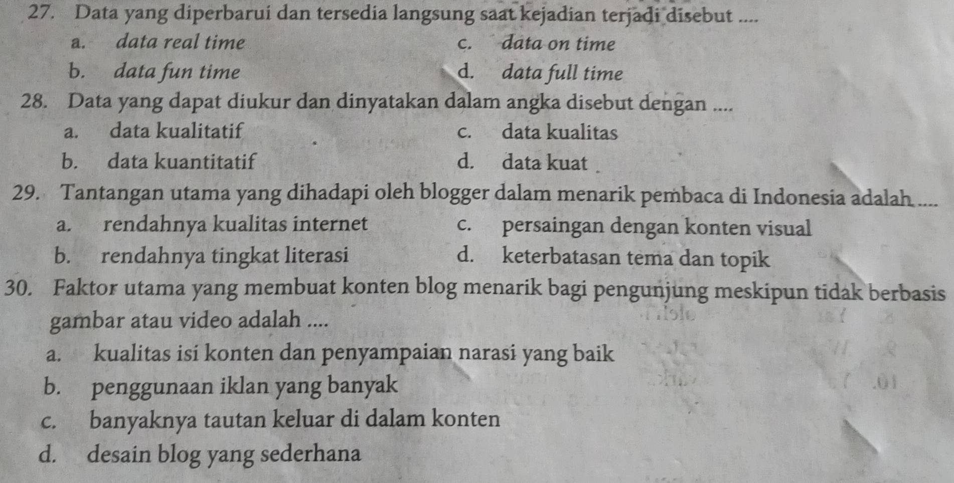 Data yang diperbarui dan tersedia langsung saat kejadian terjadi disebut ....
a. data real time c. data on time
b. data fun time d. data full time
28. Data yang dapat diukur dan dinyatakan dalam angka disebut dengan ...
a. data kualitatif c. data kualitas
b. data kuantitatif d. data kuat
29. Tantangan utama yang dihadapi oleh blogger dalam menarik pembaca di Indonesia adalah ....
a. rendahnya kualitas internet c. persaingan dengan konten visual
b. rendahnya tingkat literasi d. keterbatasan tema dan topik
30. Faktor utama yang membuat konten blog menarik bagi pengunjung meskipun tidak berbasis
gambar atau video adalah ....
a. kualitas isi konten dan penyampaian narasi yang baik
b. penggunaan iklan yang banyak
c. banyaknya tautan keluar di dalam konten
d. desain blog yang sederhana