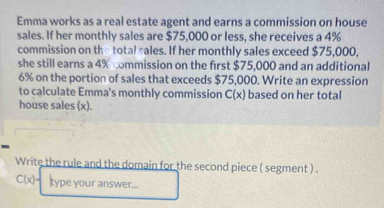 Emma works as a real estate agent and earns a commission on house 
sales. If her monthly sales are $75,000 or less, she receives a 4%
commission on the total sales. If her monthly sales exceed $75,000, 
she still earns a 4% commission on the first $75,000 and an additional
6% on the portion of sales that exceeds $75,000. Write an expression 
to calculate Emma's monthly commission C(x) based on her total 
house sales (x). 
- 
Write the rule and the domain for the second piece ( segment ) .
C(x)= type your answer...