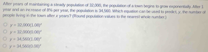 After years of maintaining a steady population of 32,000, the population of a town begins to grow exponentially. After 1
year and an increase of 8% per year, the population is 34,560. Which equation can be used to predict, y, the number of
people living in the town after x years? (Round population values to the nearest whole number.)
y=32,000(1.08)^x
y=32,000(0.08)^x
y=34,560(1.08)^x
y=34,560(0.08)^x