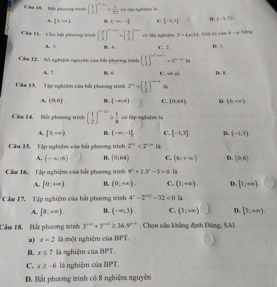 Bất phương trình ( 1/3 )^x^2-2x≥  1/27  có tập nghiệm là
A. [3;+∈fty ). B. (-∈fty ;-1]. C. [-1;3]. D. (-1;3)!
Câu 11. Cho bất phương trình ( 2/3 )^x^2-x+1>( 2/3 )^2x+1 có tập nghiệm S=(a;b). Giá trị của b-a bǎng
A. 3 . B. 4 . C. 2 . D. 1.
Câu 12. Số nghiệm nguyên của bất phương trình ( 1/3 )^2x^2-3x-7>3^(2x-21)la
A. 7. B. 6. C. vhat oshat o. D. 8.
Câu 13. Tập nghiệm của bất phương trình 2^(3x) là
A. (0;6). B. (-∈fty ;6). C. (0;64). D. (6;+∈fty ).
Câu 14. Bất phương trình ( 1/2 )^x^2-2x≥  1/8  có tập nghiệm là
A. [3;+∈fty ). B. (-∈fty ;-1]. C. [-1;3]. D. (-1;3).
Câu 15. Tập nghiệm của bất phương trình 2^(2x)<2^(x+6) là:
A. (-∈fty ;6) (0;64) C. (6;+∈fty ) D. (0;6)
B.
Câu 16. Tập nghiệm của bất phương trình 9^x+2.3^x-3>0 là
B.
A. [0;+∈fty ). (0;+∈fty ). C. (1;+∈fty ). D. [1;+∈fty ).
Câu 17. Tập nghiệm của bất phương trình 4^x-2^(x+2)-32<0</tex> là
B.
A. [8;+∈fty ). (-∈fty ;3). C. (3;+∈fty ). D. [3;+∈fty ).
Câu 18. Bất phương trình 3^(x+1)+3^(x+2)≥ 36.9^(x-3). Chọn câu khẳng định Đúng, SAI
a) x=2 là một nghiệm của BPT.
B. x≤ 7 là nghiệm của BPT.
C. x≥ -6 là nghiệm của BPT.
D. Bất phương trình có 8 nghiệm nguyên