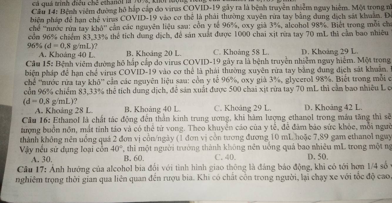 cả quá trình điều chê ethanol là 70%, khổi lượng h
Câu 14: Bệnh viêm đường hô hấp cấp do virus COVID-19 gây ra là bệnh truyền nhiễm nguy hiểm. Một trong nh
biện pháp để hạn chế virus COVID-19 vào cơ thể là phải thường xuyên rửa tay bằng dung dịch sát khuẩn. Để
chế “nước rửa tay khô” cần các nguyên liệu sau: cồn y tế 96%, oxy già 3%, alcohol 98%. Biết trong mỗi cha
cồn 96% chiếm 83,33% thể tích dung dịch, để sản xuất được 1000 chai xịt rửa tay 70 mL thì cần bao nhiêu
96% (d=0,8g/mL) ?
A. Khoảng 40 L. B. Khoảng 20 L. C. Khoảng 58 L. D. Khoảng 29 L.
Câu 15: Bệnh viêm đường hô hấp cấp do virus COVID-19 gây ra là bệnh truyền nhiễm nguy hiểm. Một trong
biện pháp để hạn chế virus COVID-19 vào cơ thể là phải thường xuyên rửa tay bằng dung dịch sát khuẩn. B
chế “nước rửa tay khô” cần các nguyên liệu sau: cồn y tế 96%, oxy già 3%, glycerol 98%. Biết trong mỗi c
cồn 96% chiếm 83,33% thể tích dung dịch, để sản xuất được 500 chai xịt rửa tay 70 mL thì cần bao nhiêu L có
(d=0,8g/mL) ?
A. Khoảng 28 L. B. Khoảng 40 L. C. Khoảng 29 L. D. Khoảng 42 L.
Câu 16: Ethanol là chất tác động đến thần kinh trung ương, khi hàm lượng ethanol trong máu tăng thì sẽ
tượng buồn nôn, mất tỉnh táo và có thể tử vong. Theo khuyến cáo của y tế, để đảm bảo sức khỏe, mỗi người
thành không nên uống quá 2 đơn vị cồn/ngày (1 đơn vị cồn tương đương 10 mL hoặc 7,89 gam ethanol nguy
Vậy nếu sử dụng loại cồn 40° , thì một người trưởng thành không nên uống quá bao nhiêu mL trong một ng
A. 30. B. 60. C. 40. D. 50.
Câu 17: Ảnh hưởng của alcohol bia đổi với tình hình giao thông là đáng báo động, khi có tới hơn 1/4 số
nghiêm trọng thời gian qua liên quan đến rượu bia. Khi có chất cồn trong người, lại chạy xe với tốc độ cao.