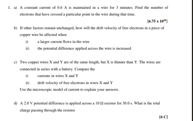 A constant current of 0.6 A is maintained in a wire for 3 minutes. Find the number of 
electrons that have crossed a particular point in the wire during that time.
[6.75* 10^(20)]
b) If other factors remain unchanged, how will the drift velocity of free electrons in a piece of 
copper wire be affected when 
i) a larger current flows in the wire 
ii) the potential difference applied across the wire is increased 
c) Two copper wires X and Y are of the same length, but X is thinner than Y. The wires are 
connected in series with a battery. Compare the 
i) currents in wires X and Y
ii) drift velocity of free electrons in wires X and Y
Use the microscopic model of current to explain your answers. 
d) A 2.0 V potential difference is applied across a 10 Ω resistor for 30.0 s. What is the total 
charge passing through the resistor 
[6 C]