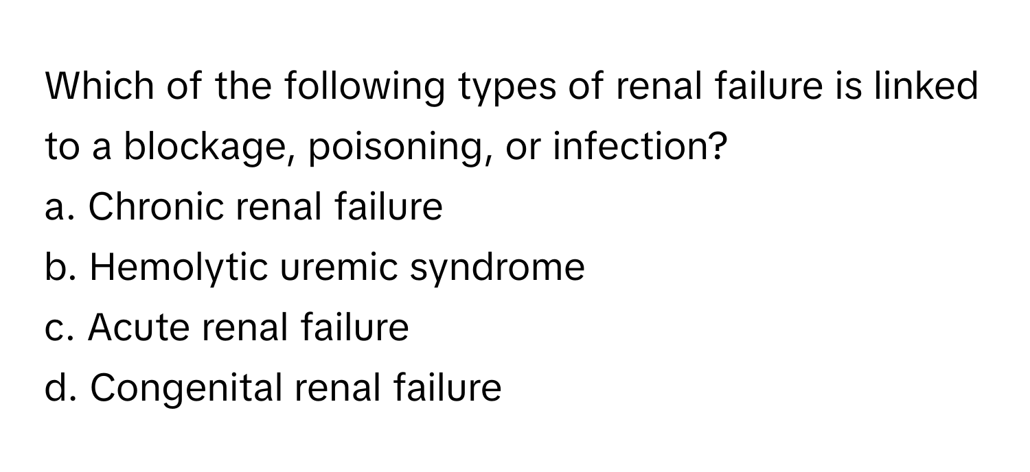 Which of the following types of renal failure is linked to a blockage, poisoning, or infection?

a. Chronic renal failure  
b. Hemolytic uremic syndrome  
c. Acute renal failure  
d. Congenital renal failure