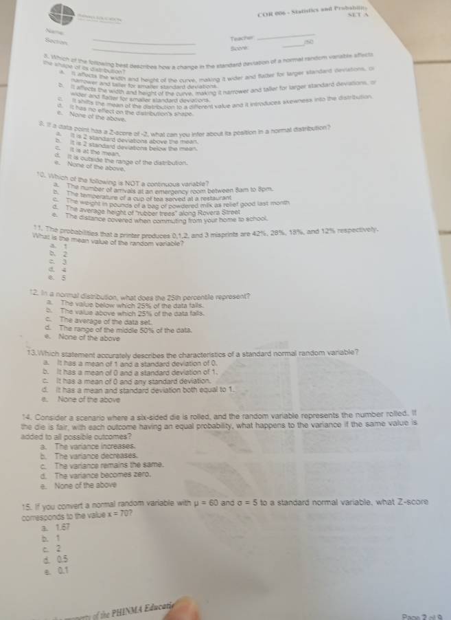 COR 006 - Statistics and Probabilits
s     
S e la ces
Nama
Secton
_
Teacher
_
_
Score
_
5. Which of the following best descripes how a chance in the sandard gevlation of a normal random variabee sffects
he shape of as distibution . A. It affects the wigth and heipht of this curce, making a wider and flatter for larger standard deviations. O
nerrower and teler for smares stindeed dinuations .
b. It allects the width and height of the curve, making it harrower and taller for larger standard deviations. o
nter and fatter for smaler slandard deviations.
cIt shilts the mean of te dutrouzon to a different value and it insroduces skewness into the distribution.
i It has no effect on the distribution's shape.
e. None of the above.
S. If a data point has a 2-score of -2, what can you infer about its position in a hormal distribution?
is 2 standard déviations above the mean.
b it is 2 standard deviations below the mean.
c. It is at the mean.
d. It is outside the range of the distribution.
e. None of the above.
10. Which of the following is NOT a continuous variable?
a. The number of arrivals at an emergency room between Sam to 8pm.
b. The temperature of a cup of tea served at a restaurant
The weight in pounds of a dag of powdered milk as relief good last month
d. The average height of "rubber trees" along Rovéra Street
e. The distance covered when commuting from your home to school.
11. The probabilities that a printer produces 0.1,2, and 3 misprints are 42%, 28%, 18%, and 12% respectively.
What is the mean value of the random variable?
a !
b. 2
2 3
a. 4
e. 5
12. In a normal distribution, what does the 25th percentile represent?
a. The value below which 25° of the data falls.
b. The value above which 25% of the data falls.
c. The average of the data set.
d. The range of the middle 50% of the data.
e. None of the above
13.Which statement accurately describes the characteristics of a standard normal random variable?
a. It has a mean of 1 and a standard deviation of 0.
b. It has a mean of () and a standard deviation of 1.
c. It has a mean of ( and any standard deviation.
d. It has a mean and standard deviation both equal to 1.
e. None of the above
14. Consider a scenario where a six-sided die is rolled, and the random variable represents the number rolled. It
the die is fair, with each outcome having an equal probability, what happens to the variance if the same value is
added to all possible outcomes?
a. The variance increases.
b. The variance decreases.
c. The variance remains the same.
d. The variance becomes zero.
e. None of the above
15. If you convert a normal random variable with mu =60 and sigma =5 to a standard normal variable, what Z-score
corresponds to the value x=70
a. 1.67
b. 1
c. 2
d. 0.5
e. 0.1
of he  PHINMA Educatie
Pane 3 s ó