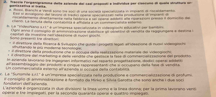 Traccia l’organigramma delle aziende dei casi proposti e individua per ciascuno di quale struttura or-
ganizzativa si tratta.
a. Rossi, Bianchi e Verdi sono tre soci di una società specializzata in impianti di riscaldamento.
Essi si avvalgono del lavoro di tredici operai specializzati nella produzione di impianti di
riscaldamento direttamente nella fabbrica e sei operai addetti alle riparazioni presso il domicilio dei
clienti. La tenuta della contabilità è affidata a un commercialista esterno.
b. La “VideoNano s.r.I.” è un'impresa specializzata in videogiochi educativi per bambīni.
Ogni anno il consiglio di amministrazione stabilisce gli obiettivi di vendita da raggiungere e destina i
capitali da investire nell’ideazione di nuovi giochi.
Sono presenti tre direttori:
il direttore della Ricerca & Sviluppo che guida i progetti legati all'ideazione di nuovi videogiochi
sfruttando le più moderne tecnologie;
il direttore della produzione che si occupa della realizzazione materiale dei videogiochi;
il direttore del marketing e delle vendite che gestisce la fase di commercializzazione del prodotto.
In azienda lavorano tre ingegneri informatici nel reparto progettazione, dodici operai addetti
all’assemblaggio dei prodotti e cinque rappresentanti che si occupano della fase di vendita.
Un commercialista esterno all'azienda si occupa della contabilità.
c. La “Sunsmile s.r.l.” è un’impresa specializzata nella produzione e commercializzazione di profumi.
Il consiglio di amministrazione è formato da Mirko e Silvia Garotta che sono anche i due soci
fondatori dell'azienda.
L'azienda è organizzata in due divisioni: la linea uomo e la linea donna; per la prima lavorano venti
operai e tre impiegati, per la seconda quaranta operai e quattro impiegati.