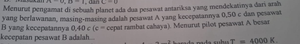 Iasukan A-0, B=1 , dan C=0
Menurut pengamat dí sebuah planet ada dua pesawat antariksa yang mendekatinya dari arah 
yang berlawanan, masing-masing adalah pesawat A yang kecepatannya 0,50 c dan pesawat 
B yang kecepatannya 0, 40c(c= cepat rambat cahaya). Menurut pilot pesawat A besar 
kecepatan pesawat B adalah... 
2 L ada pada suhu T=4000K.